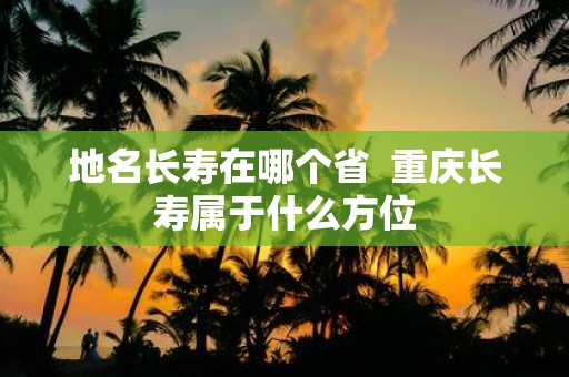 地名长寿在哪个省 重庆长寿属于什么方位