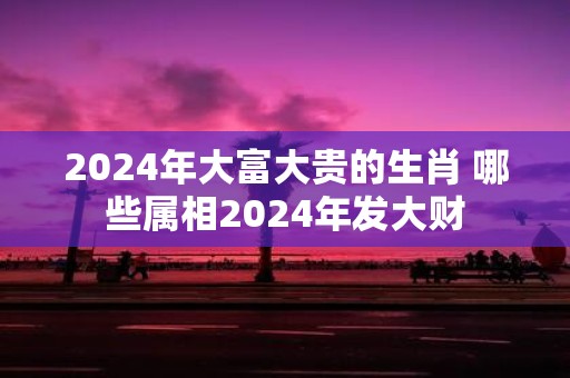 2025年大富大贵的生肖 哪些属相2025年发大财