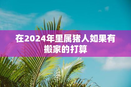 在2025年里属猪人如果有搬家的打算