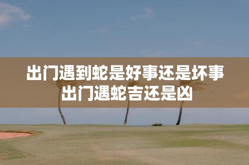 出门遇到蛇是好事还是坏事 出门遇蛇吉还是凶