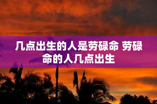 几点出生的人是劳碌命 劳碌命的人几点出生
