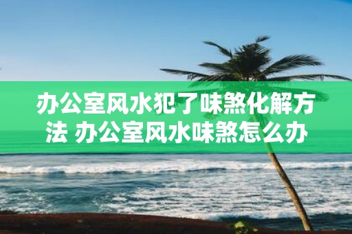 办公室风水犯了味煞化解方法 办公室风水味煞怎么办