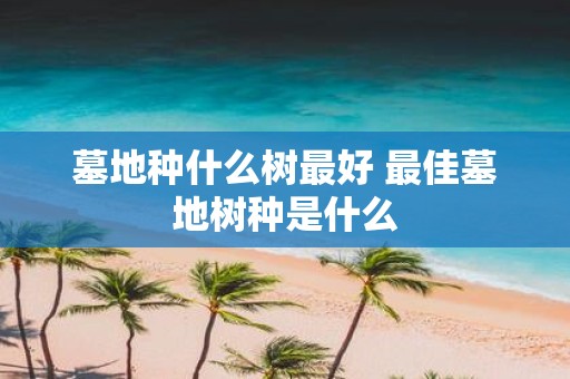 墓地种什么树最好 最佳墓地树种是什么