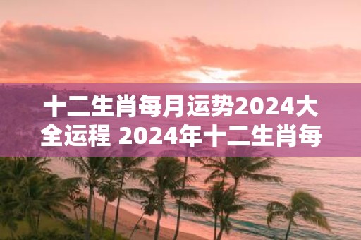 十二生肖每月运势2025大全运程 2025年十二生肖每月运势如何