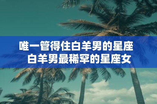 唯一管得住白羊男的星座 白羊男最稀罕的星座女