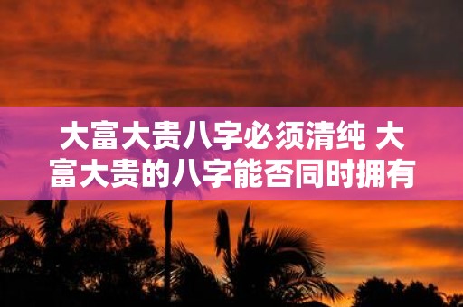 大富大贵八字必须清纯 大富大贵的八字能否同时拥有清纯