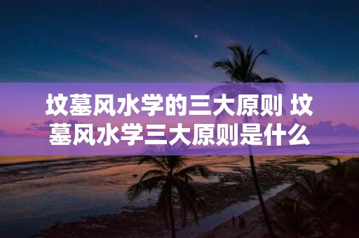 坟墓风水学的三大原则 坟墓风水学三大原则是什么
