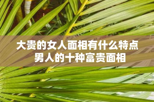 大贵的女人面相有什么特点 男人的十种富贵面相