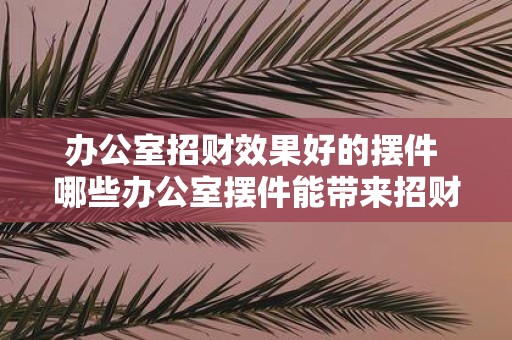 办公室招财效果好的摆件 哪些办公室摆件能带来招财效果