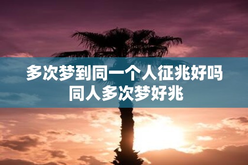 多次梦到同一个人征兆好吗 同人多次梦好兆