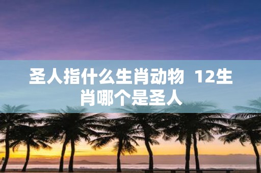 圣人指什么生肖动物 12生肖哪个是圣人