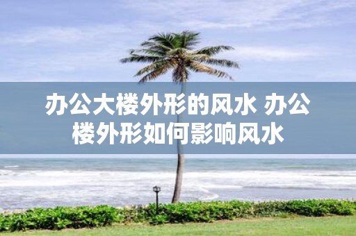 办公大楼外形的风水 办公楼外形如何影响风水