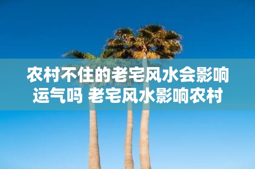 农村不住的老宅风水会影响运气吗 老宅风水影响农村运气