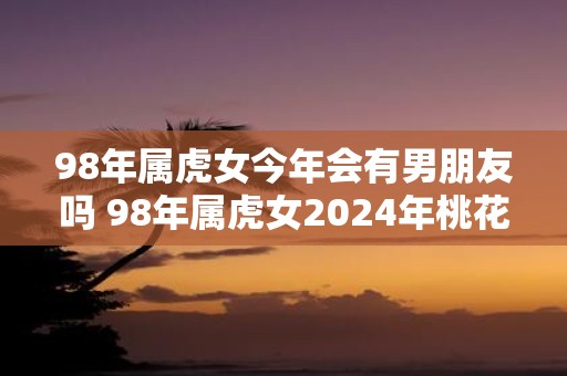 98年属虎女今年会有男朋友吗 98年属虎女2025年桃花运