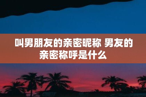 叫男朋友的亲密昵称 男友的亲密称呼是什么