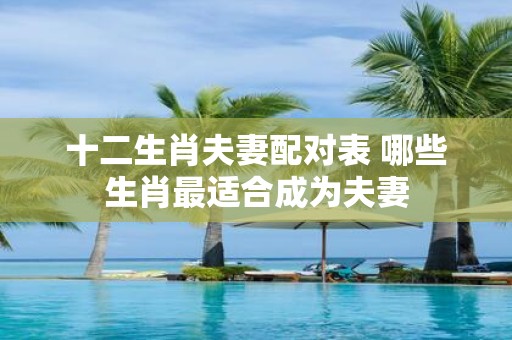 十二生肖夫妻配对表 哪些生肖最适合成为夫妻