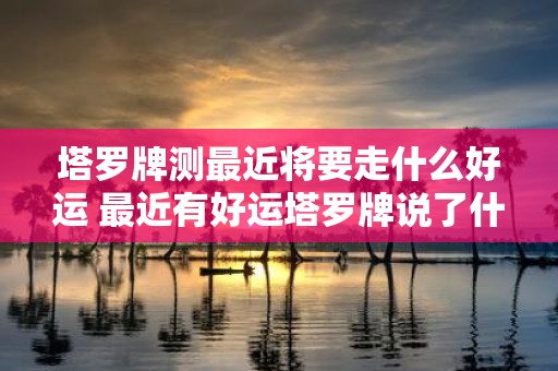 塔罗牌测最近将要走什么好运 最近有好运塔罗牌说了什么