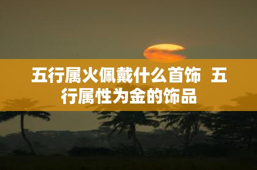 五行属火佩戴什么首饰 五行属性为金的饰品