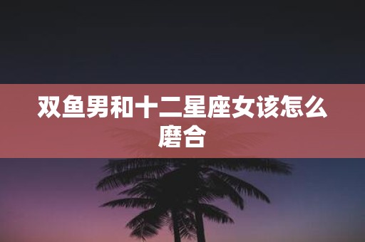 双鱼男和十二星座女该怎么磨合