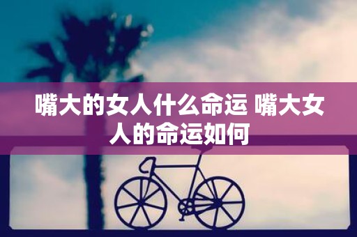 嘴大的女人什么命运 嘴大女人的命运如何