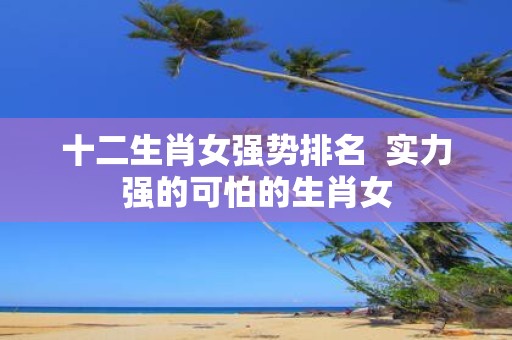 十二生肖女强势排名 实力强的可怕的生肖女