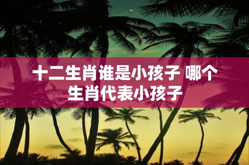 十二生肖谁是小孩子 哪个生肖代表小孩子