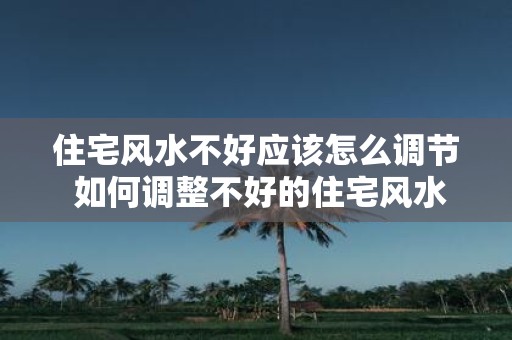 住宅风水不好应该怎么调节 如何调整不好的住宅风水