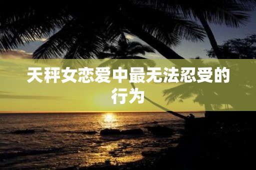 天秤女恋爱中最无法忍受的行为