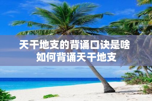 天干地支的背诵口诀是啥 如何背诵天干地支