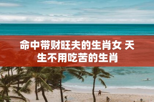 命中带财旺夫的生肖女 天生不用吃苦的生肖