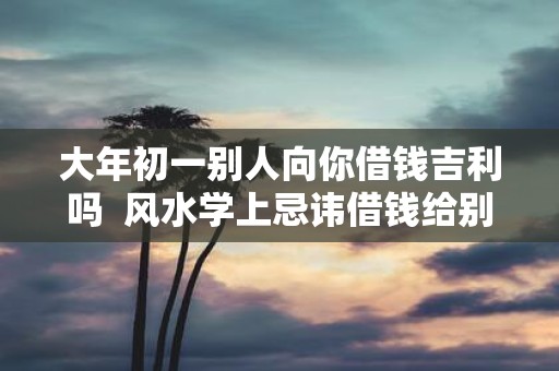 大年初一别人向你借钱吉利吗 风水学上忌讳借钱给别人