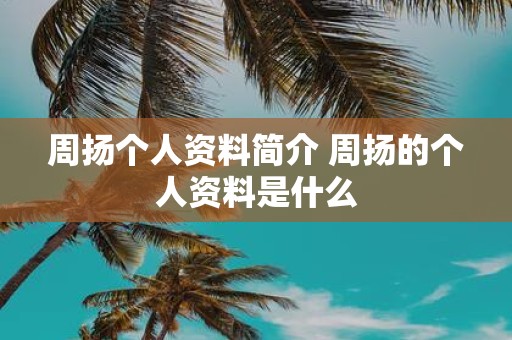 周扬个人资料简介 周扬的个人资料是什么