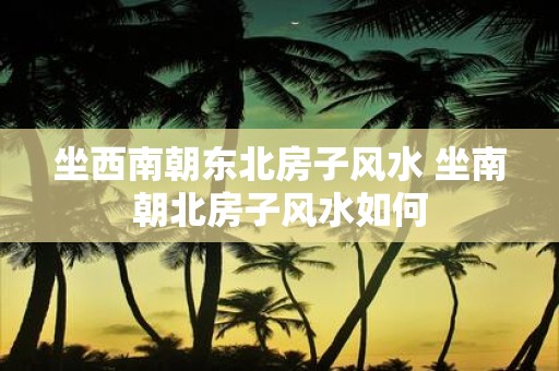 坐西南朝东北房子风水 坐南朝北房子风水如何