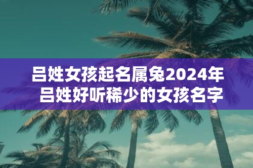 吕姓女孩起名属兔2025年 吕姓好听稀少的女孩名字