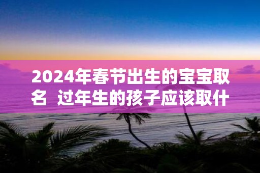 2025年春节出生的宝宝取名 过年生的孩子应该取什么名字好