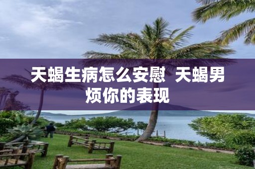 天蝎生病怎么安慰 天蝎男烦你的表现