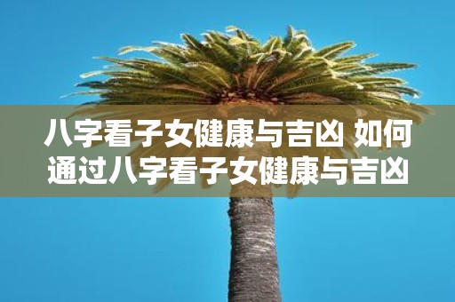 八字看子女健康与吉凶 如何通过八字看子女健康与吉凶