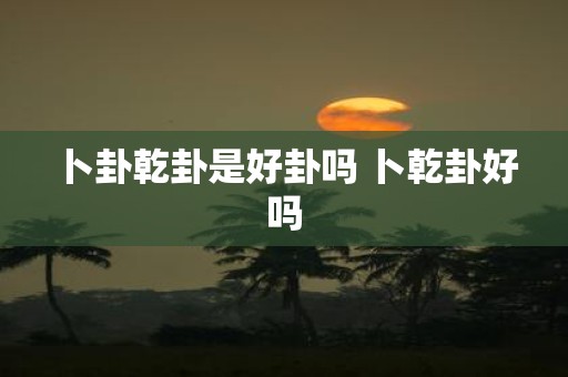 卜卦乾卦是好卦吗 卜乾卦好吗
