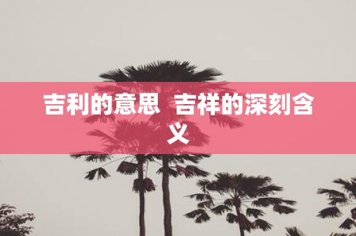 吉利的意思 吉祥的深刻含义