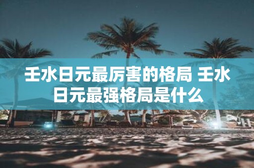 壬水日元最厉害的格局 壬水日元最强格局是什么