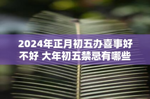 2025年正月初五办喜事好不好 大年初五禁忌有哪些