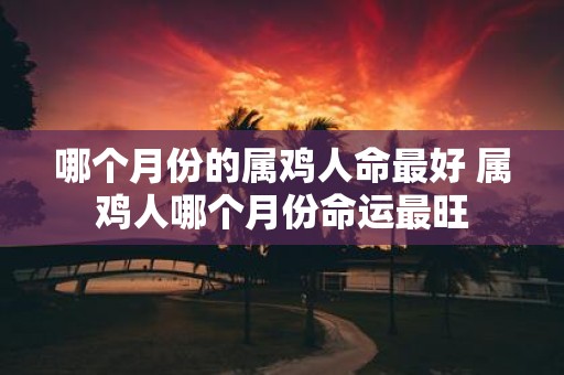 哪个月份的属鸡人命最好 属鸡人哪个月份命运最旺