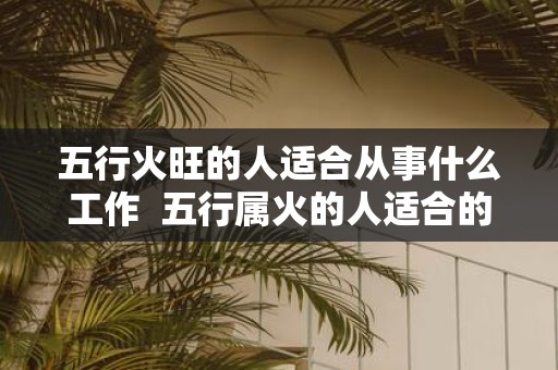 五行火旺的人适合从事什么工作 五行属火的人适合的行业与职业