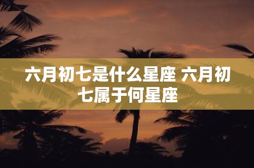 六月初七是什么星座 六月初七属于何星座