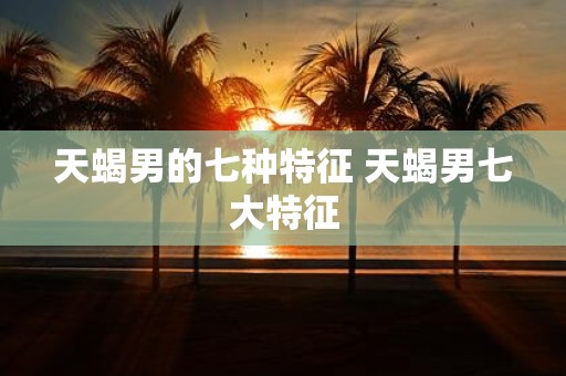 天蝎男的七种特征 天蝎男七大特征
