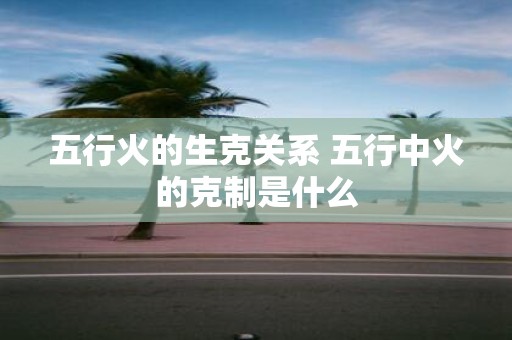 五行火的生克关系 五行中火的克制是什么