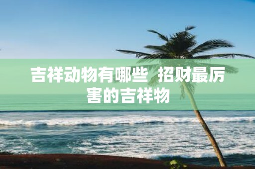 吉祥动物有哪些 招财最厉害的吉祥物