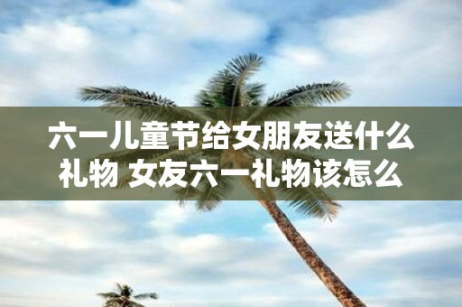 六一儿童节给女朋友送什么礼物 女友六一礼物该怎么选