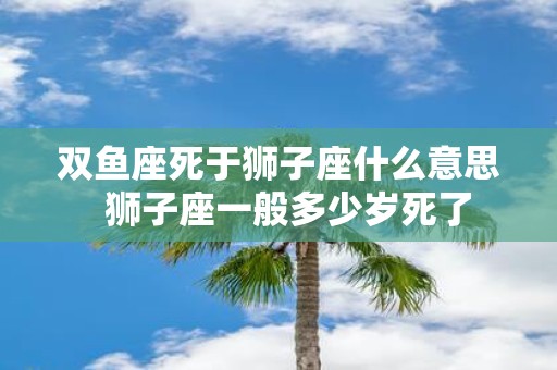 双鱼座死于狮子座什么意思 狮子座一般多少岁死了