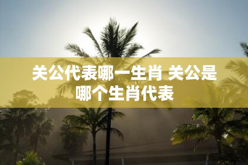 关公代表哪一生肖 关公是哪个生肖代表